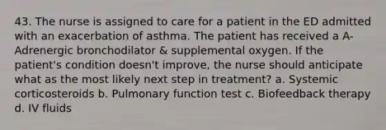 43. The nurse is assigned to care for a patient in the ED admitted with an exacerbation of asthma. The patient has received a A-Adrenergic bronchodilator & supplemental oxygen. If the patient's condition doesn't improve, the nurse should anticipate what as the most likely next step in treatment? a. Systemic corticosteroids b. Pulmonary function test c. Biofeedback therapy d. IV fluids