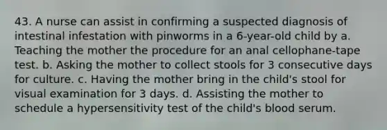 43. A nurse can assist in confirming a suspected diagnosis of intestinal infestation with pinworms in a 6-year-old child by a. Teaching the mother the procedure for an anal cellophane-tape test. b. Asking the mother to collect stools for 3 consecutive days for culture. c. Having the mother bring in the child's stool for visual examination for 3 days. d. Assisting the mother to schedule a hypersensitivity test of the child's blood serum.