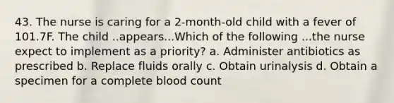 43. The nurse is caring for a 2-month-old child with a fever of 101.7F. The child ..appears...Which of the following ...the nurse expect to implement as a priority? a. Administer antibiotics as prescribed b. Replace fluids orally c. Obtain urinalysis d. Obtain a specimen for a complete blood count