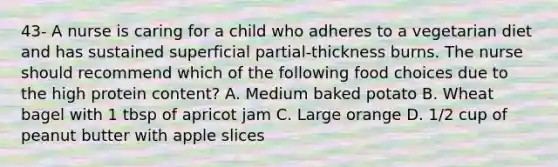 43- A nurse is caring for a child who adheres to a vegetarian diet and has sustained superficial partial-thickness burns. The nurse should recommend which of the following food choices due to the high protein content? A. Medium baked potato B. Wheat bagel with 1 tbsp of apricot jam C. Large orange D. 1/2 cup of peanut butter with apple slices