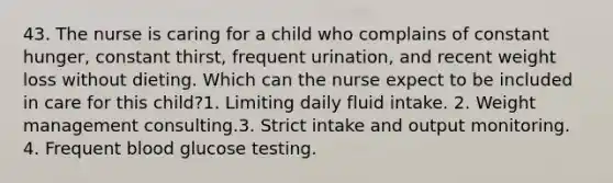 43. The nurse is caring for a child who complains of constant hunger, constant thirst, frequent urination, and recent weight loss without dieting. Which can the nurse expect to be included in care for this child?1. Limiting daily fluid intake. 2. Weight management consulting.3. Strict intake and output monitoring. 4. Frequent blood glucose testing.