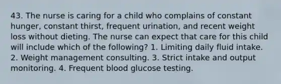 43. The nurse is caring for a child who complains of constant hunger, constant thirst, frequent urination, and recent weight loss without dieting. The nurse can expect that care for this child will include which of the following? 1. Limiting daily fluid intake. 2. Weight management consulting. 3. Strict intake and output monitoring. 4. Frequent blood glucose testing.