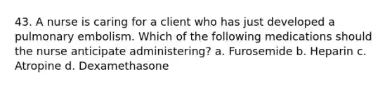 43. A nurse is caring for a client who has just developed a pulmonary embolism. Which of the following medications should the nurse anticipate administering? a. Furosemide b. Heparin c. Atropine d. Dexamethasone