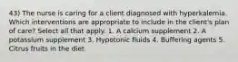 43) The nurse is caring for a client diagnosed with hyperkalemia. Which interventions are appropriate to include in the client's plan of care? Select all that apply. 1. A calcium supplement 2. A potassium supplement 3. Hypotonic fluids 4. Buffering agents 5. Citrus fruits in the diet