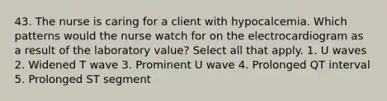 43. The nurse is caring for a client with hypocalcemia. Which patterns would the nurse watch for on the electrocardiogram as a result of the laboratory value? Select all that apply. 1. U waves 2. Widened T wave 3. Prominent U wave 4. Prolonged QT interval 5. Prolonged ST segment