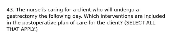 43. The nurse is caring for a client who will undergo a gastrectomy the following day. Which interventions are included in the postoperative plan of care for the client? (SELECT ALL THAT APPLY.)