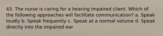 43. The nurse is caring for a hearing impaired client. Which of the following approaches will facilitate communication? a. Speak loudly b. Speak frequently c. Speak at a normal volume d. Speak directly into the impaired ear