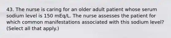 43. The nurse is caring for an older adult patient whose serum sodium level is 150 mEq/L. The nurse assesses the patient for which common manifestations associated with this sodium level? (Select all that apply.)