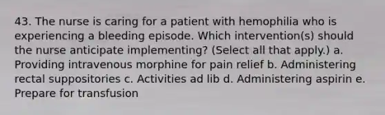 43. The nurse is caring for a patient with hemophilia who is experiencing a bleeding episode. Which intervention(s) should the nurse anticipate implementing? (Select all that apply.) a. Providing intravenous morphine for pain relief b. Administering rectal suppositories c. Activities ad lib d. Administering aspirin e. Prepare for transfusion