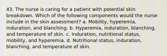 43. The nurse is caring for a patient with potential skin breakdown. Which of the following components would the nurse include in the skin assessment? a. Mobility, hyperemia, induration, and blanching. b. Hyperemia, induration, blanching, and temperature of skin. c. Induration, nutritional status, mobility, and hyperemia. d. Nutritional status, induration, blanching, and temperature of skin.