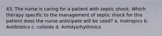 43. The nurse is caring for a patient with septic shock. Which therapy specific to the management of septic shock for this patient does the nurse anticipate will be used? a. Inotropics b. Antibiotics c. colloids d. Antidysrhythmics