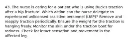 43. The nurse is caring for a patient who is using Buck's traction after a hip fracture. Which action can the nurse delegate to experienced unlicensed assistive personnel (UAP)? Remove and reapply traction periodically. Ensure the weight for the traction is hanging freely. Monitor the skin under the traction boot for redness. Check for intact sensation and movement in the affected leg.