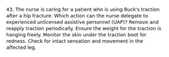 43. The nurse is caring for a patient who is using Buck's traction after a hip fracture. Which action can the nurse delegate to experienced unlicensed assistive personnel (UAP)? Remove and reapply traction periodically. Ensure the weight for the traction is hanging freely. Monitor the skin under the traction boot for redness. Check for intact sensation and movement in the affected leg.