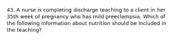 43. A nurse is completing discharge teaching to a client in her 35th week of pregnancy who has mild preeclampsia. Which of the following information about nutrition should be included in the teaching?