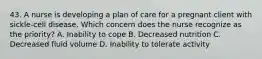 43. A nurse is developing a plan of care for a pregnant client with sickle-cell disease. Which concern does the nurse recognize as the priority? A. Inability to cope B. Decreased nutrition C. Decreased fluid volume D. Inability to tolerate activity