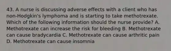 43. A nurse is discussing adverse effects with a client who has non-Hodgkin's lymphoma and is starting to take methotrexate. Which of the following information should the nurse provide? A. Methotrexate can increase the risk for bleeding B. Methotrexate can cause bradycardia C. Methotrexate can cause arthritic pain D. Methotrexate can cause insomnia