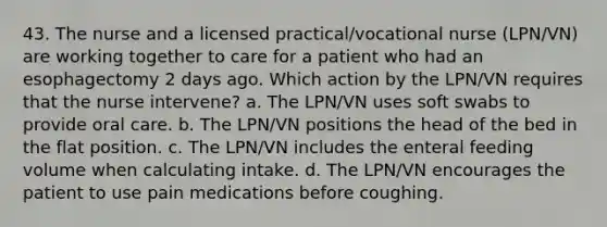 43. The nurse and a licensed practical/vocational nurse (LPN/VN) are working together to care for a patient who had an esophagectomy 2 days ago. Which action by the LPN/VN requires that the nurse intervene? a. The LPN/VN uses soft swabs to provide oral care. b. The LPN/VN positions the head of the bed in the flat position. c. The LPN/VN includes the enteral feeding volume when calculating intake. d. The LPN/VN encourages the patient to use pain medications before coughing.