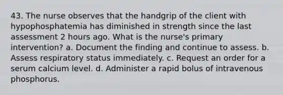 43. The nurse observes that the handgrip of the client with hypophosphatemia has diminished in strength since the last assessment 2 hours ago. What is the nurse's primary intervention? a. Document the finding and continue to assess. b. Assess respiratory status immediately. c. Request an order for a serum calcium level. d. Administer a rapid bolus of intravenous phosphorus.