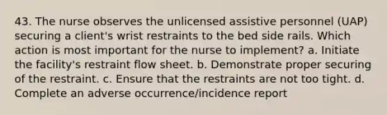 43. The nurse observes the unlicensed assistive personnel (UAP) securing a client's wrist restraints to the bed side rails. Which action is most important for the nurse to implement? a. Initiate the facility's restraint flow sheet. b. Demonstrate proper securing of the restraint. c. Ensure that the restraints are not too tight. d. Complete an adverse occurrence/incidence report