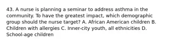 43. A nurse is planning a seminar to address asthma in the community. To have the greatest impact, which demographic group should the nurse target? A. African American children B. Children with allergies C. Inner-city youth, all ethnicities D. School-age children