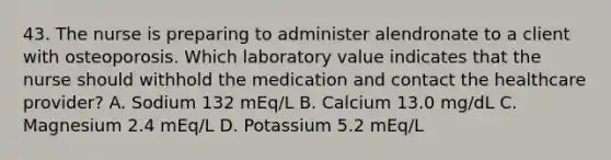 43. The nurse is preparing to administer alendronate to a client with osteoporosis. Which laboratory value indicates that the nurse should withhold the medication and contact the healthcare provider? A. Sodium 132 mEq/L B. Calcium 13.0 mg/dL C. Magnesium 2.4 mEq/L D. Potassium 5.2 mEq/L