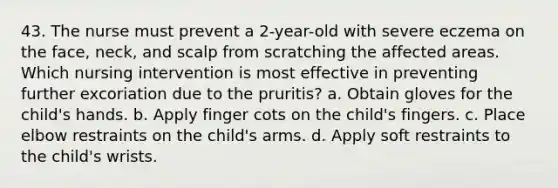 43. The nurse must prevent a 2-year-old with severe eczema on the face, neck, and scalp from scratching the affected areas. Which nursing intervention is most effective in preventing further excoriation due to the pruritis? a. Obtain gloves for the child's hands. b. Apply finger cots on the child's fingers. c. Place elbow restraints on the child's arms. d. Apply soft restraints to the child's wrists.