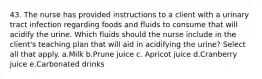 43. The nurse has provided instructions to a client with a urinary tract infection regarding foods and fluids to consume that will acidify the urine. Which fluids should the nurse include in the client's teaching plan that will aid in acidifying the urine? Select all that apply. a.Milk b.Prune juice c. Apricot juice d.Cranberry juice e.Carbonated drinks