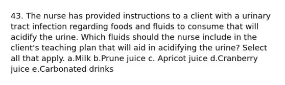 43. The nurse has provided instructions to a client with a urinary tract infection regarding foods and fluids to consume that will acidify the urine. Which fluids should the nurse include in the client's teaching plan that will aid in acidifying the urine? Select all that apply. a.Milk b.Prune juice c. Apricot juice d.Cranberry juice e.Carbonated drinks