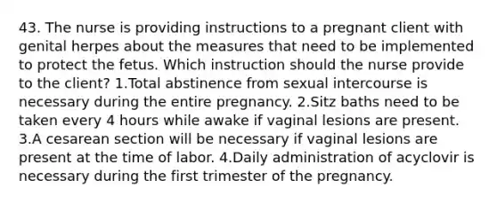 43. The nurse is providing instructions to a pregnant client with genital herpes about the measures that need to be implemented to protect the fetus. Which instruction should the nurse provide to the client? 1.Total abstinence from sexual intercourse is necessary during the entire pregnancy. 2.Sitz baths need to be taken every 4 hours while awake if vaginal lesions are present. 3.A cesarean section will be necessary if vaginal lesions are present at the time of labor. 4.Daily administration of acyclovir is necessary during the first trimester of the pregnancy.