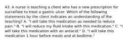 43. A nurse is teaching a client who has a new prescription for sucralfate to treat a gastric ulcer. Which of the following statements by the client indicates an understanding of the teaching? A. "I will take this medication as needed to reduce pain." B. "I will reduce my fluid intake with this medication." C. "I will take this medication with an antacid." D. "I will take this medication 1 hour before meals and at bedtime."