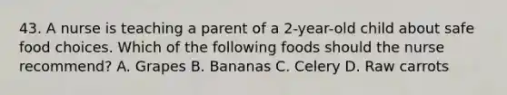 43. A nurse is teaching a parent of a 2-year-old child about safe food choices. Which of the following foods should the nurse recommend? A. Grapes B. Bananas C. Celery D. Raw carrots