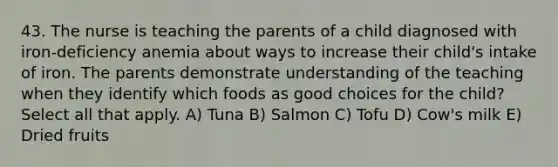 43. The nurse is teaching the parents of a child diagnosed with iron-deficiency anemia about ways to increase their child's intake of iron. The parents demonstrate understanding of the teaching when they identify which foods as good choices for the child? Select all that apply. A) Tuna B) Salmon C) Tofu D) Cow's milk E) Dried fruits