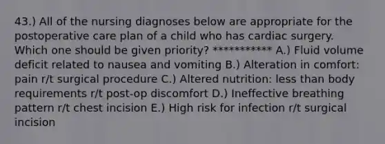 43.) All of the nursing diagnoses below are appropriate for the postoperative care plan of a child who has cardiac surgery. Which one should be given priority? *********** A.) Fluid volume deficit related to nausea and vomiting B.) Alteration in comfort: pain r/t surgical procedure C.) Altered nutrition: less than body requirements r/t post-op discomfort D.) Ineffective breathing pattern r/t chest incision E.) High risk for infection r/t surgical incision