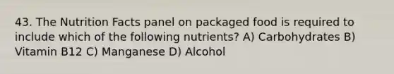 43. The Nutrition Facts panel on packaged food is required to include which of the following nutrients? A) Carbohydrates B) Vitamin B12 C) Manganese D) Alcohol