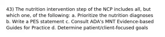 43) The nutrition intervention step of the NCP includes all, but which one, of the following: a. Prioritize the nutrition diagnoses b. Write a PES statement c. Consult ADA's MNT Evidence-based Guides for Practice d. Determine patient/client-focused goals