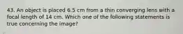 43. An object is placed 6.5 cm from a thin converging lens with a focal length of 14 cm. Which one of the following statements is true concerning the image?