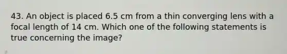 43. An object is placed 6.5 cm from a thin converging lens with a focal length of 14 cm. Which one of the following statements is true concerning the image?