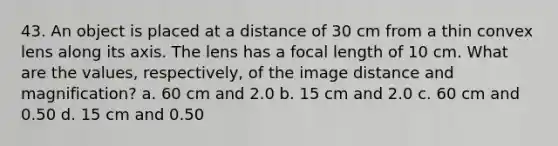 43. An object is placed at a distance of 30 cm from a thin convex lens along its axis. The lens has a focal length of 10 cm. What are the values, respectively, of the image distance and magnification? a. 60 cm and 2.0 b. 15 cm and 2.0 c. 60 cm and 0.50 d. 15 cm and 0.50