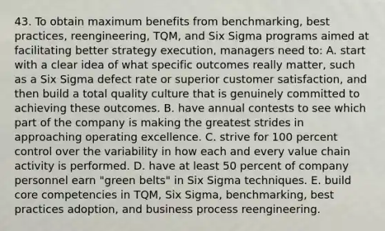 43. To obtain maximum benefits from benchmarking, best practices, reengineering, TQM, and Six Sigma programs aimed at facilitating better strategy execution, managers need to: A. start with a clear idea of what specific outcomes really matter, such as a Six Sigma defect rate or superior customer satisfaction, and then build a total quality culture that is genuinely committed to achieving these outcomes. B. have annual contests to see which part of the company is making the greatest strides in approaching operating excellence. C. strive for 100 percent control over the variability in how each and every value chain activity is performed. D. have at least 50 percent of company personnel earn "green belts" in Six Sigma techniques. E. build core competencies in TQM, Six Sigma, benchmarking, best practices adoption, and business process reengineering.