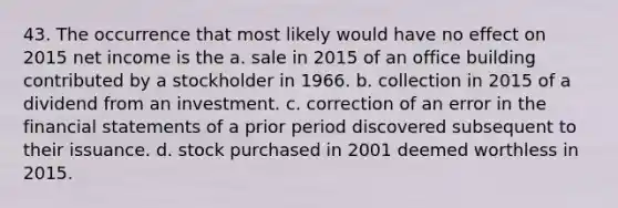 43. The occurrence that most likely would have no effect on 2015 net income is the a. sale in 2015 of an office building contributed by a stockholder in 1966. b. collection in 2015 of a dividend from an investment. c. correction of an error in the financial statements of a prior period discovered subsequent to their issuance. d. stock purchased in 2001 deemed worthless in 2015.