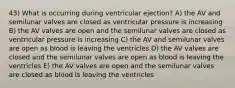 43) What is occurring during ventricular ejection? A) the AV and semilunar valves are closed as ventricular pressure is increasing B) the AV valves are open and the semilunar valves are closed as ventricular pressure is increasing C) the AV and semilunar valves are open as blood is leaving the ventricles D) the AV valves are closed and the semilunar valves are open as blood is leaving the ventricles E) the AV valves are open and the semilunar valves are closed as blood is leaving the ventricles