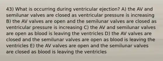 43) What is occurring during ventricular ejection? A) the AV and semilunar valves are closed as ventricular pressure is increasing B) the AV valves are open and the semilunar valves are closed as ventricular pressure is increasing C) the AV and semilunar valves are open as blood is leaving the ventricles D) the AV valves are closed and the semilunar valves are open as blood is leaving the ventricles E) the AV valves are open and the semilunar valves are closed as blood is leaving the ventricles