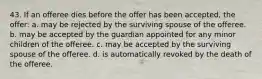 43. If an offeree dies before the offer has been accepted, the offer: a. may be rejected by the surviving spouse of the offeree. b. may be accepted by the guardian appointed for any minor children of the offeree. c. may be accepted by the surviving spouse of the offeree. d. is automatically revoked by the death of the offeree.