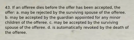 43. If an offeree dies before the offer has been accepted, the offer: a. may be rejected by the surviving spouse of the offeree. b. may be accepted by the guardian appointed for any minor children of the offeree. c. may be accepted by the surviving spouse of the offeree. d. is automatically revoked by the death of the offeree.