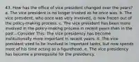 43. How has the office of vice president changed over the years? a. The vice president is no longer trusted as he once was. b. The vice president, who once was very involved, is now frozen out of the policy-making process. c. The vice president has been more involved in the policy-making process in recent years than in the past—Consider This: The vice presidency has become institutionally more important in recent years. d. The vice president used to be involved in important tasks, but now spends most of his time acting as a figurehead. e. The vice presidency has become a prerequisite for the presidency.