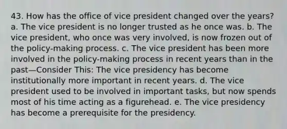 43. How has the office of vice president changed over the years? a. The vice president is no longer trusted as he once was. b. The vice president, who once was very involved, is now frozen out of the policy-making process. c. The vice president has been more involved in the policy-making process in recent years than in the past—Consider This: The vice presidency has become institutionally more important in recent years. d. The vice president used to be involved in important tasks, but now spends most of his time acting as a figurehead. e. The vice presidency has become a prerequisite for the presidency.