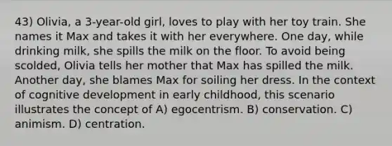 43) Olivia, a 3-year-old girl, loves to play with her toy train. She names it Max and takes it with her everywhere. One day, while drinking milk, she spills the milk on the floor. To avoid being scolded, Olivia tells her mother that Max has spilled the milk. Another day, she blames Max for soiling her dress. In the context of cognitive development in early childhood, this scenario illustrates the concept of A) egocentrism. B) conservation. C) animism. D) centration.