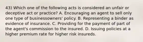 43) Which one of the following acts is considered an unfair or deceptive act or practice? A. Encouraging an agent to sell only one type of businessowners' policy. B. Representing a binder as evidence of insurance. C. Providing for the payment of part of the agent's commission to the insured. D. Issuing policies at a higher premium rate for higher risk insureds.