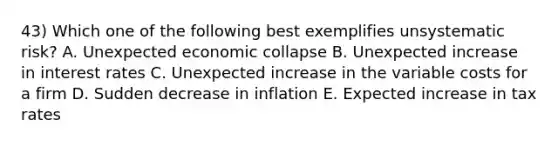 43) Which one of the following best exemplifies unsystematic risk? A. Unexpected economic collapse B. Unexpected increase in interest rates C. Unexpected increase in the variable costs for a firm D. Sudden decrease in inflation E. Expected increase in tax rates