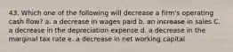 43. Which one of the following will decrease a firm's operating cash flow? a. a decrease in wages paid b. an increase in sales C. a decrease in the depreciation expense d. a decrease in the marginal tax rate e. a decrease in net working capital